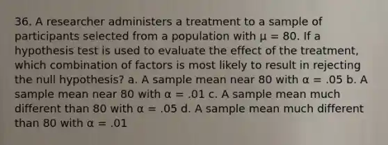 36. A researcher administers a treatment to a sample of participants selected from a population with µ = 80. If a hypothesis test is used to evaluate the effect of the treatment, which combination of factors is most likely to result in rejecting the null hypothesis? a. A sample mean near 80 with α = .05 b. A sample mean near 80 with α = .01 c. A sample mean much different than 80 with α = .05 d. A sample mean much different than 80 with α = .01