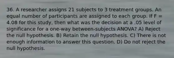 36. A researcher assigns 21 subjects to 3 treatment groups. An equal number of participants are assigned to each group. If F = 4.08 for this study, then what was the decision at a .05 level of significance for a one-way between-subjects ANOVA? A) Reject the null hypothesis. B) Retain the null hypothesis. C) There is not enough information to answer this question. D) Do not reject the null hypothesis.