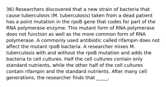 36) Researchers discovered that a new strain of bacteria that cause tuberculosis (M. tuberculosis) taken from a dead patient has a point mutation in the rpoB gene that codes for part of the RNA polymerase enzyme. This mutant form of RNA polymerase does not function as well as the more common form of RNA polymerase. A commonly used antibiotic called rifampin does not affect the mutant rpoB bacteria. A researcher mixes M. tuberculosis with and without the rpoB mutation and adds the bacteria to cell cultures. Half the cell cultures contain only standard nutrients, while the other half of the cell cultures contain rifampin and the standard nutrients. After many cell generations, the researcher finds that _____.