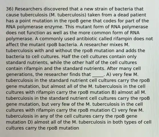 36) Researchers discovered that a new strain of bacteria that cause tuberculosis (M. tuberculosis) taken from a dead patient has a point mutation in the rpoB gene that codes for part of the RNA polymerase enzyme. This mutant form of RNA polymerase does not function as well as the more common form of RNA polymerase. A commonly used antibiotic called rifampin does not affect the mutant rpoB bacteria. A researcher mixes M. tuberculosis with and without the rpoB mutation and adds the bacteria to cell cultures. Half the cell cultures contain only standard nutrients, while the other half of the cell cultures contain rifampin and the standard nutrients. After many cell generations, the researcher finds that _____. A) very few M. tuberculosis in the standard nutrient cell cultures carry the rpoB gene mutation, but almost all of the M. tuberculosis in the cell cultures with rifampin carry the rpoB mutation B) almost all M. tuberculosis in the standard nutrient cell cultures carry the rpoB gene mutation, but very few of the M. tuberculosis in the cell cultures with rifampin carry the rpoB mutation C) very few M. tuberculosis in any of the cell cultures carry the rpoB gene mutation D) almost all of the M. tuberculosis in both types of cell cultures carry the rpoB mutation