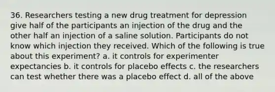 36. Researchers testing a new drug treatment for depression give half of the participants an injection of the drug and the other half an injection of a saline solution. Participants do not know which injection they received. Which of the following is true about this experiment? a. it controls for experimenter expectancies b. it controls for placebo effects c. the researchers can test whether there was a placebo effect d. all of the above