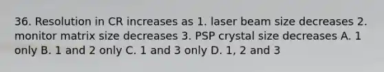 36. Resolution in CR increases as 1. laser beam size decreases 2. monitor matrix size decreases 3. PSP crystal size decreases A. 1 only B. 1 and 2 only C. 1 and 3 only D. 1, 2 and 3