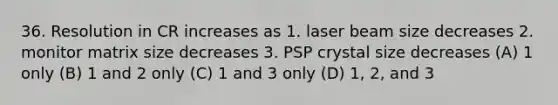 36. Resolution in CR increases as 1. laser beam size decreases 2. monitor matrix size decreases 3. PSP crystal size decreases (A) 1 only (B) 1 and 2 only (C) 1 and 3 only (D) 1, 2, and 3