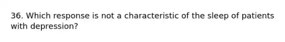 36. Which response is not a characteristic of the sleep of patients with depression?