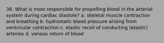 36. What is most responsible for propelling blood in the arterial system during cardiac diastole? a. skeletal muscle contraction and breathing b. hydrostatic blood pressure arising from ventricular contraction c. elastic recoil of conducting (elastic) arteries d. venous return of blood