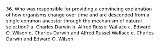 36. Who was responsible for providing a convincing explanation of how organisms change over time and are descended from a single common ancestor through the mechanism of natural selection? a. Charles Darwin b. Alfred Russel Wallace c. Edward O. Wilson d. Charles Darwin and Alfred Russel Wallace e. Charles Darwin and Edward O. Wilson