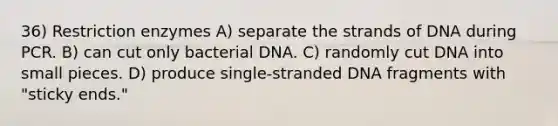 36) Restriction enzymes A) separate the strands of DNA during PCR. B) can cut only bacterial DNA. C) randomly cut DNA into small pieces. D) produce single-stranded DNA fragments with "sticky ends."