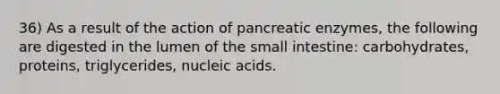 36) As a result of the action of pancreatic enzymes, the following are digested in the lumen of the small intestine: carbohydrates, proteins, triglycerides, nucleic acids.