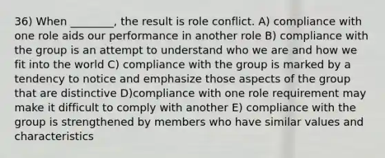 36) When ________, the result is role conflict. A) compliance with one role aids our performance in another role B) compliance with the group is an attempt to understand who we are and how we fit into the world C) compliance with the group is marked by a tendency to notice and emphasize those aspects of the group that are distinctive D)compliance with one role requirement may make it difficult to comply with another E) compliance with the group is strengthened by members who have similar values and characteristics