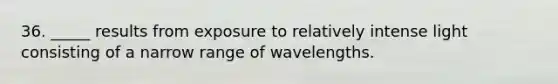 36. _____ results from exposure to relatively intense light consisting of a narrow range of wavelengths.