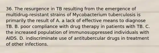 36. The resurgence in TB resulting from the emergence of multidrug-resistant strains of Mycobacterium tuberculosis is primarily the result of A. a lack of effective means to diagnose TB. B. poor compliance with drug therapy in patients with TB. C. the increased population of immunosuppressed individuals with AIDS. D. indiscriminate use of antitubercular drugs in treatment of other infections.