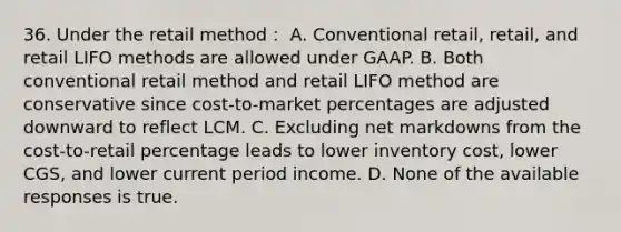 36. Under the retail method： A. Conventional retail, retail, and retail LIFO methods are allowed under GAAP. B. Both conventional retail method and retail LIFO method are conservative since cost-to-market percentages are adjusted downward to reflect LCM. C. Excluding net markdowns from the cost-to-retail percentage leads to lower inventory cost, lower CGS, and lower current period income. D. None of the available responses is true.