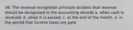 36. The revenue recognition principle dictates that revenue should be recognized in the accounting records a. when cash is received. b. when it is earned. c. at the end of the month. d. in the period that income taxes are paid.