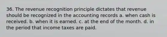 36. The revenue recognition principle dictates that revenue should be recognized in the accounting records a. when cash is received. b. when it is earned. c. at the end of the month. d. in the period that income taxes are paid.