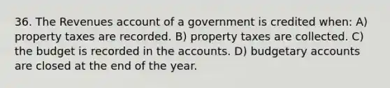 36. The Revenues account of a government is credited when: A) property taxes are recorded. B) property taxes are collected. C) the budget is recorded in the accounts. D) budgetary accounts are closed at the end of the year.