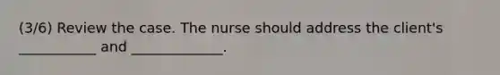 (3/6) ​Review the case. The nurse should address the client's ___________ and _____________.