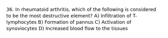 36. In rheumatoid arthritis, which of the following is considered to be the most destructive element? A) Infiltration of T-lymphocytes B) Formation of pannus C) Activation of synoviocytes D) Increased blood flow to the tissues