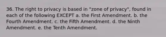 36. The right to privacy is based in "zone of privacy", found in each of the following EXCEPT a. the First Amendment. b. the Fourth Amendment. c. the Fifth Amendment. d. the Ninth Amendment. e. the Tenth Amendment.