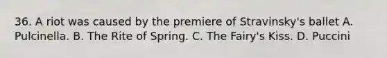 36. A riot was caused by the premiere of Stravinsky's ballet A. Pulcinella. B. The Rite of Spring. C. The Fairy's Kiss. D. Puccini