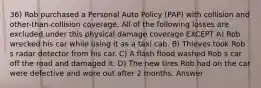 36) Rob purchased a Personal Auto Policy (PAP) with collision and other-than-collision coverage. All of the following losses are excluded under this physical damage coverage EXCEPT A) Rob wrecked his car while using it as a taxi cab. B) Thieves took Rob s radar detector from his car. C) A flash flood washed Rob s car off the road and damaged it. D) The new tires Rob had on the car were defective and wore out after 2 months. Answer