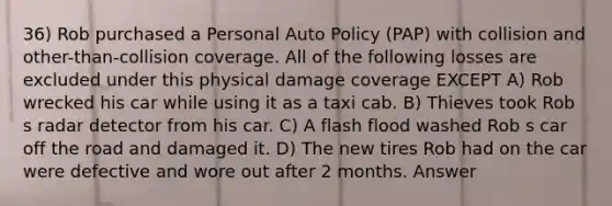 36) Rob purchased a Personal Auto Policy (PAP) with collision and other-than-collision coverage. All of the following losses are excluded under this physical damage coverage EXCEPT A) Rob wrecked his car while using it as a taxi cab. B) Thieves took Rob s radar detector from his car. C) A flash flood washed Rob s car off the road and damaged it. D) The new tires Rob had on the car were defective and wore out after 2 months. Answer