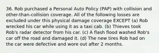 36. Rob purchased a Personal Auto Policy (PAP) with collision and other-than-collision coverage. All of the following losses are excluded under this physical damage coverage EXCEPT (a) Rob wrecked his car while using it as a taxi cab. (b) Thieves took Rob's radar detector from his car. (c) A flash flood washed Rob's car off the road and damaged it. (d) The new tires Rob had on the car were defective and wore out after 2 months.