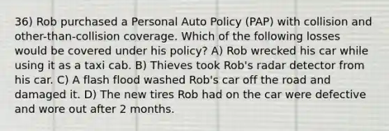 36) Rob purchased a Personal Auto Policy (PAP) with collision and other-than-collision coverage. Which of the following losses would be covered under his policy? A) Rob wrecked his car while using it as a taxi cab. B) Thieves took Rob's radar detector from his car. C) A flash flood washed Rob's car off the road and damaged it. D) The new tires Rob had on the car were defective and wore out after 2 months.