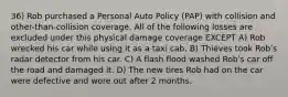 36) Rob purchased a Personal Auto Policy (PAP) with collision and other-than-collision coverage. All of the following losses are excluded under this physical damage coverage EXCEPT A) Rob wrecked his car while using it as a taxi cab. B) Thieves took Robʹs radar detector from his car. C) A flash flood washed Robʹs car off the road and damaged it. D) The new tires Rob had on the car were defective and wore out after 2 months.