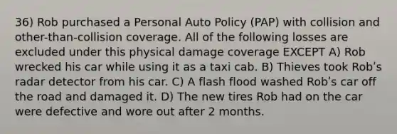 36) Rob purchased a Personal Auto Policy (PAP) with collision and other-than-collision coverage. All of the following losses are excluded under this physical damage coverage EXCEPT A) Rob wrecked his car while using it as a taxi cab. B) Thieves took Robʹs radar detector from his car. C) A flash flood washed Robʹs car off the road and damaged it. D) The new tires Rob had on the car were defective and wore out after 2 months.