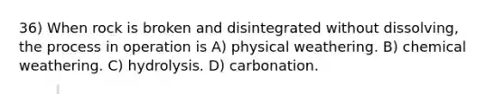 36) When rock is broken and disintegrated without dissolving, the process in operation is A) physical weathering. B) chemical weathering. C) hydrolysis. D) carbonation.