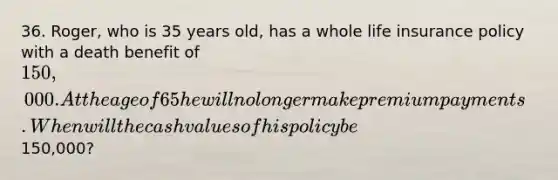36. Roger, who is 35 years old, has a whole life insurance policy with a death benefit of 150,000. At the age of 65 he will no longer make premium payments. When will the cash values of his policy be150,000?