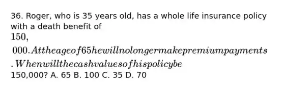 36. Roger, who is 35 years old, has a whole life insurance policy with a death benefit of 150,000. At the age of 65 he will no longer make premium payments. When will the cash values of his policy be150,000? A. 65 B. 100 C. 35 D. 70