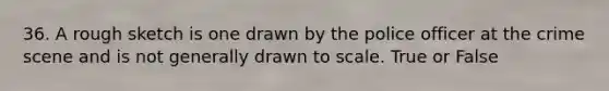 36. A rough sketch is one drawn by the police officer at the crime scene and is not generally drawn to scale. True or False