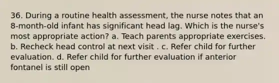 36. During a routine health assessment, the nurse notes that an 8-month-old infant has significant head lag. Which is the nurse's most appropriate action? a. Teach parents appropriate exercises. b. Recheck head control at next visit . c. Refer child for further evaluation. d. Refer child for further evaluation if anterior fontanel is still open