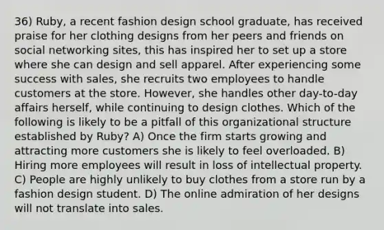 36) Ruby, a recent fashion design school graduate, has received praise for her clothing designs from her peers and friends on social networking sites, this has inspired her to set up a store where she can design and sell apparel. After experiencing some success with sales, she recruits two employees to handle customers at the store. However, she handles other day-to-day affairs herself, while continuing to design clothes. Which of the following is likely to be a pitfall of this organizational structure established by Ruby? A) Once the firm starts growing and attracting more customers she is likely to feel overloaded. B) Hiring more employees will result in loss of intellectual property. C) People are highly unlikely to buy clothes from a store run by a fashion design student. D) The online admiration of her designs will not translate into sales.