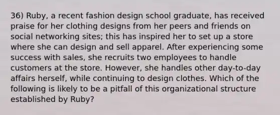 36) Ruby, a recent fashion design school graduate, has received praise for her clothing designs from her peers and friends on social networking sites; this has inspired her to set up a store where she can design and sell apparel. After experiencing some success with sales, she recruits two employees to handle customers at the store. However, she handles other day-to-day affairs herself, while continuing to design clothes. Which of the following is likely to be a pitfall of this organizational structure established by Ruby?