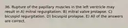 36. Rupture of the papillary muscles in the left ventricle may result in A) mitral regurgitation. B) mitral valve prolapse. C) bicuspid regurgitation. D) bicuspid prolapse. E) All of the answers are correct.