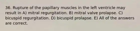 36. Rupture of the papillary muscles in the left ventricle may result in A) mitral regurgitation. B) mitral valve prolapse. C) bicuspid regurgitation. D) bicuspid prolapse. E) All of the answers are correct.