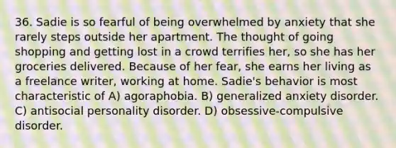 36. Sadie is so fearful of being overwhelmed by anxiety that she rarely steps outside her apartment. The thought of going shopping and getting lost in a crowd terrifies her, so she has her groceries delivered. Because of her fear, she earns her living as a freelance writer, working at home. Sadie's behavior is most characteristic of A) agoraphobia. B) generalized anxiety disorder. C) antisocial personality disorder. D) obsessive-compulsive disorder.