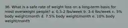 36. What is a safe rate of weight loss on a long-term basis for most overweight people? a. 0.5-2 lbs/week b. 3-4 lbs/week c. 5% body weight/month d. 7.5% body weight/month e. 10% body weight/month