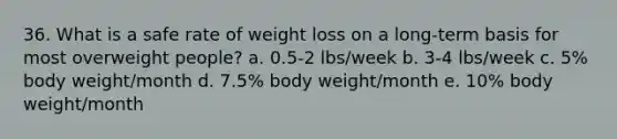 36. What is a safe rate of weight loss on a long-term basis for most overweight people? a. 0.5-2 lbs/week b. 3-4 lbs/week c. 5% body weight/month d. 7.5% body weight/month e. 10% body weight/month