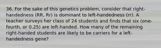 36. For the sake of this genetics problem, consider that right-handedness (RR, Rr) is dominant to left-handedness (rr). A teacher surveys her class of 24 students and finds that six (one-fourth, or 0.25) are left-handed. How many of the remaining right-handed students are likely to be carriers for a left-handedness gene?