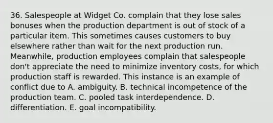 36. Salespeople at Widget Co. complain that they lose sales bonuses when the production department is out of stock of a particular item. This sometimes causes customers to buy elsewhere rather than wait for the next production run. Meanwhile, production employees complain that salespeople don't appreciate the need to minimize inventory costs, for which production staff is rewarded. This instance is an example of conflict due to A. ambiguity. B. technical incompetence of the production team. C. pooled task interdependence. D. differentiation. E. goal incompatibility.