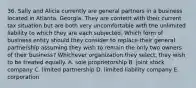 36. Sally and Alicia currently are general partners in a business located in Atlanta, Georgia. They are content with their current tax situation but are both very uncomfortable with the unlimited liability to which they are each subjected. Which form of business entity should they consider to replace their general partnership assuming they wish to remain the only two owners of their business? Whichever organization they select, they wish to be treated equally. A. sole proprietorship B. joint stock company C. limited partnership D. limited liability company E. corporation