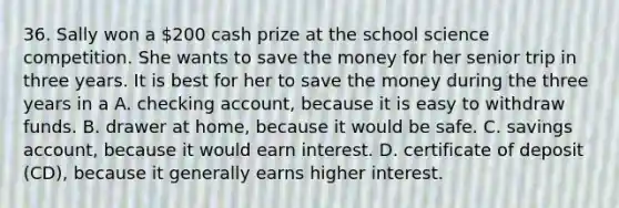 36. Sally won a 200 cash prize at the school science competition. She wants to save the money for her senior trip in three years. It is best for her to save the money during the three years in a A. checking account, because it is easy to withdraw funds. B. drawer at home, because it would be safe. C. savings account, because it would earn interest. D. certificate of deposit (CD), because it generally earns higher interest.