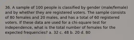 36. A sample of 100 people is classified by gender (male/female) and by whether they are registered voters. The sample consists of 80 females and 20 males, and has a total of 60 registered voters. If these data are used for a chi-square test for independence, what is the total number of females for the expected frequencies? a. 32 c. 48 b. 20 d. 80