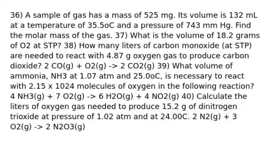 36) A sample of gas has a mass of 525 mg. Its volume is 132 mL at a temperature of 35.5oC and a pressure of 743 mm Hg. Find the molar mass of the gas. 37) What is the volume of 18.2 grams of O2 at STP? 38) How many liters of carbon monoxide (at STP) are needed to react with 4.87 g oxygen gas to produce carbon dioxide? 2 CO(g) + O2(g) -> 2 CO2(g) 39) What volume of ammonia, NH3 at 1.07 atm and 25.0oC, is necessary to react with 2.15 x 1024 molecules of oxygen in the following reaction? 4 NH3(g) + 7 O2(g) -> 6 H2O(g) + 4 NO2(g) 40) Calculate the liters of oxygen gas needed to produce 15.2 g of dinitrogen trioxide at pressure of 1.02 atm and at 24.00C. 2 N2(g) + 3 O2(g) -> 2 N2O3(g)