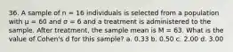 36. A sample of n = 16 individuals is selected from a population with μ = 60 and σ = 6 and a treatment is administered to the sample. After treatment, the sample mean is M = 63. What is the value of Cohen's d for this sample? a. 0.33 b. 0.50 c. 2.00 d. 3.00