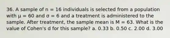 36. A sample of n = 16 individuals is selected from a population with μ = 60 and σ = 6 and a treatment is administered to the sample. After treatment, the sample mean is M = 63. What is the value of Cohen's d for this sample? a. 0.33 b. 0.50 c. 2.00 d. 3.00