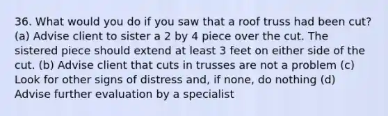 36. What would you do if you saw that a roof truss had been cut? (a) Advise client to sister a 2 by 4 piece over the cut. The sistered piece should extend at least 3 feet on either side of the cut. (b) Advise client that cuts in trusses are not a problem (c) Look for other signs of distress and, if none, do nothing (d) Advise further evaluation by a specialist